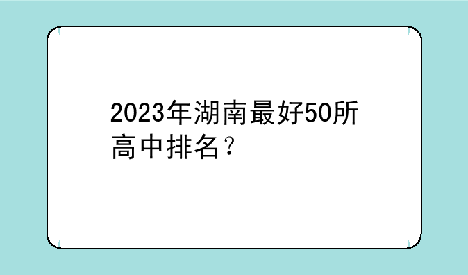 2023年湖南最好50所高中排名？