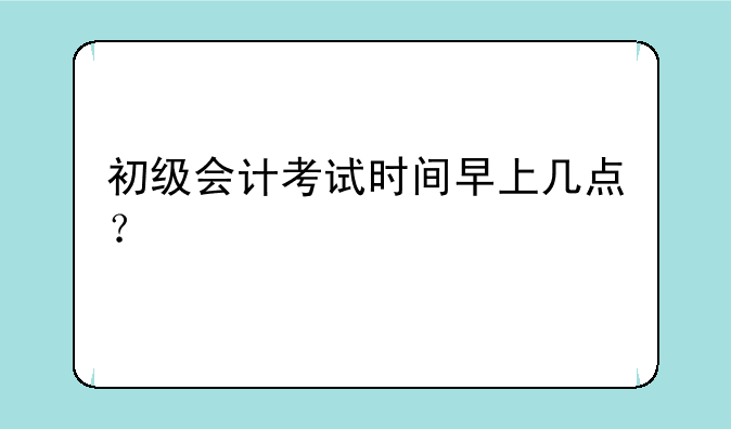 初级会计考试时间早上几点？