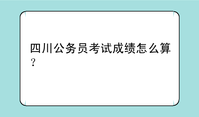 四川公务员考试成绩怎么算？