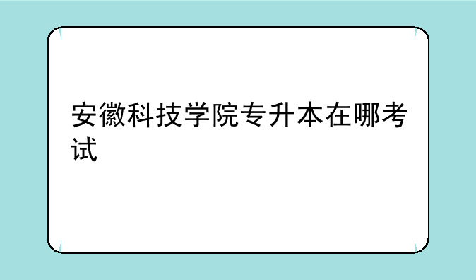 安徽科技学院专升本在哪考试