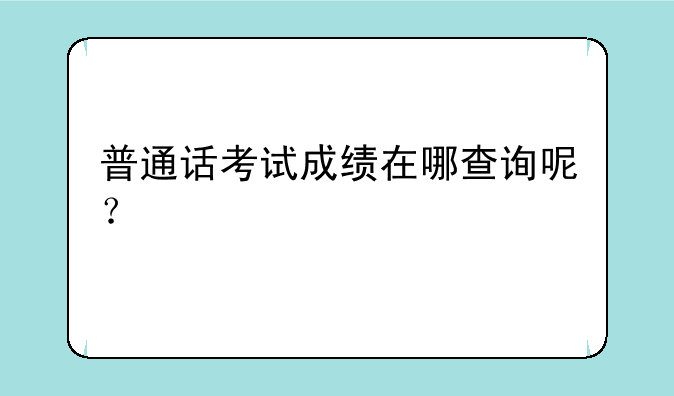 普通话考试成绩在哪查询呢？