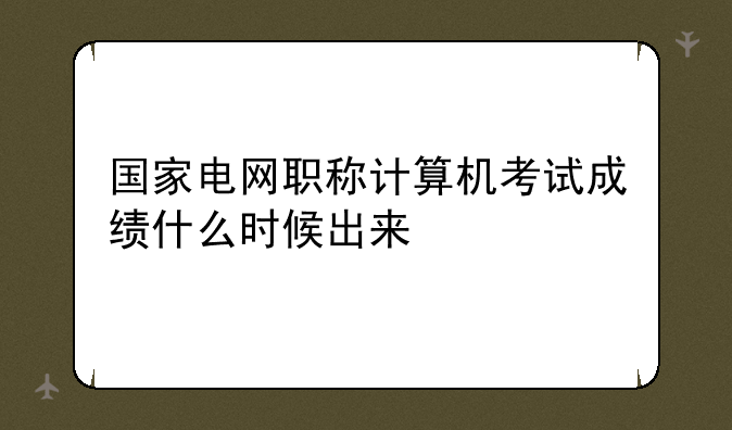 国家电网职称计算机考试成绩什么时候出来