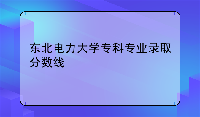 东北电力大学专科专业录取分数线
