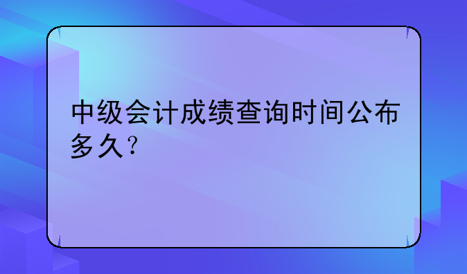中级会计成绩查询时间公布多久？