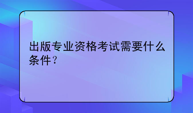 出版专业资格考试需要什么条件？