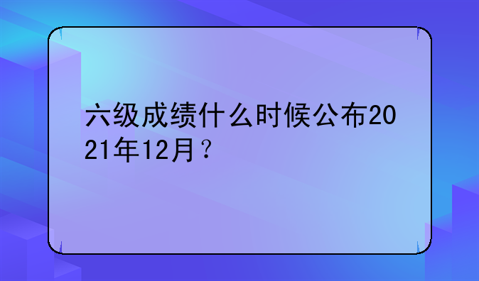六级成绩什么时候公布2021年12月？