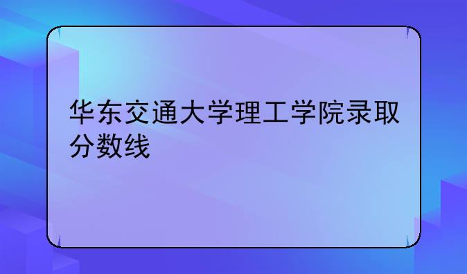 华东交通大学理工学院录取分数线