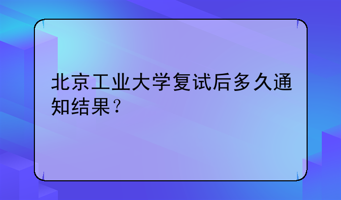 北京工业大学复试后多久通知结果？