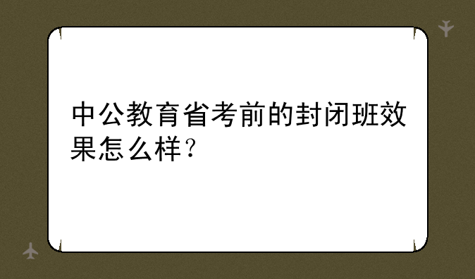 中公教育省考前的封闭班效果怎么样？