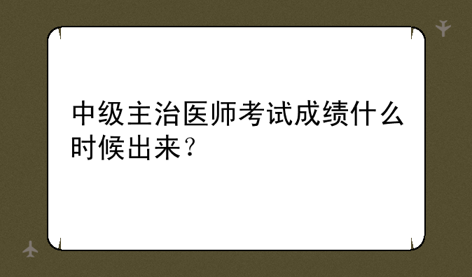中级主治医师考试成绩什么时候出来？