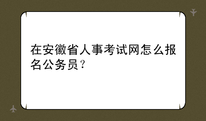 在安徽省人事考试网怎么报名公务员？