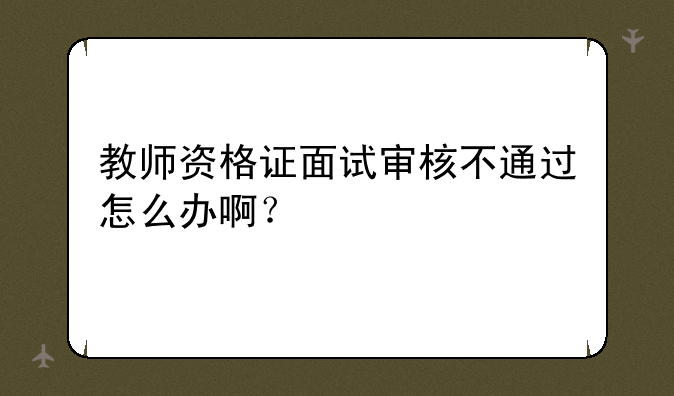 教师资格证面试审核不通过怎么办啊？
