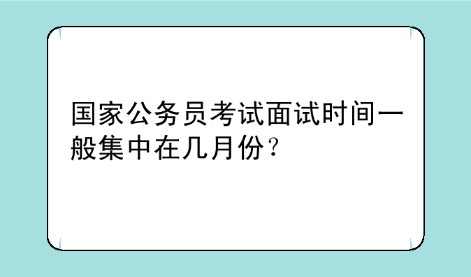 国家公务员考试面试时间一般集中在几月份？