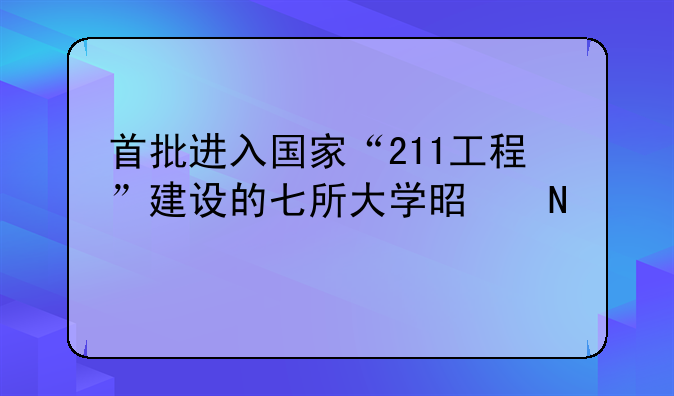 首批进入国家“211工程”建设的七所大学是哪几所？
