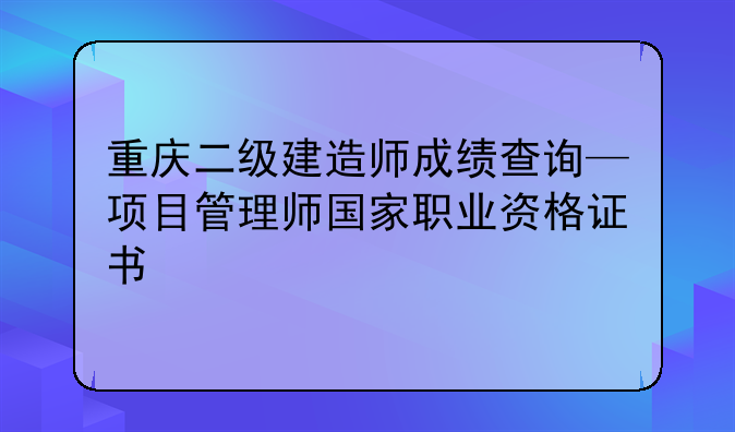 重庆二级建造师成绩查询—项目管理师国家职业资格证书