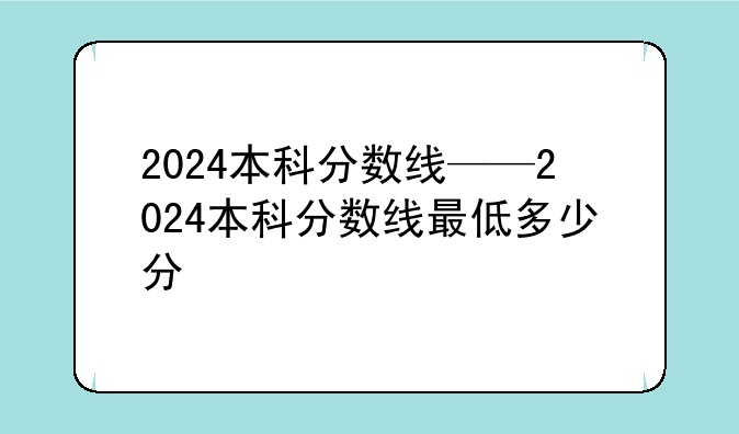 2024本科分数线——2024本科分数线最低多少分