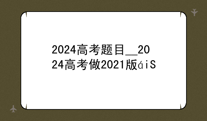 2024高考题目__2024高考做2021版的题合适吗
