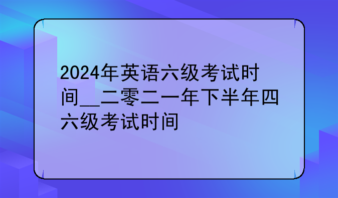 2024年英语六级考试时间__二零二一年下半年四六级考试时间