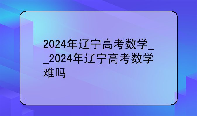 2024年辽宁高考数学__2024年辽宁高考数学难吗