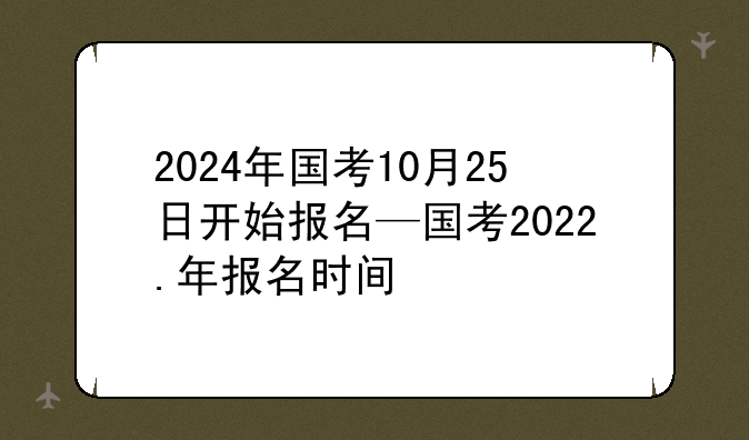 2024年国考10月25日开始报名—国考2022.年报名时间