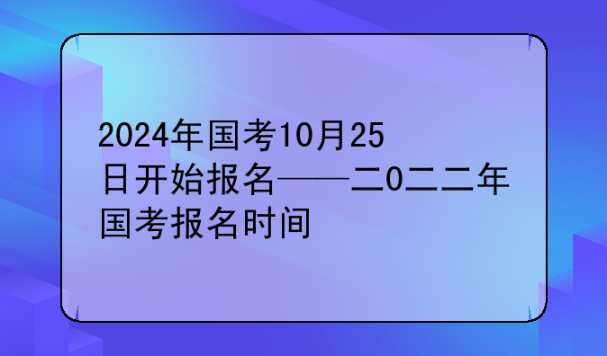 2024年国考10月25日开始报名——二0二二年国考报名时间