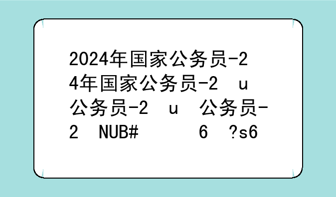 2024年国家公务员-2024年国家公务员考试职位表查询