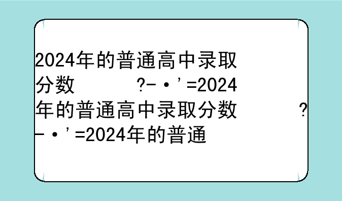2024年的普通高中录取分数线，2023年高中录取分数线