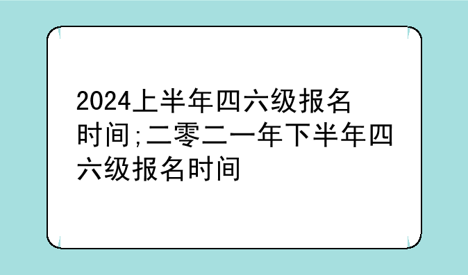 2024上半年四六级报名时间;二零二一年下半年四六级报名时间