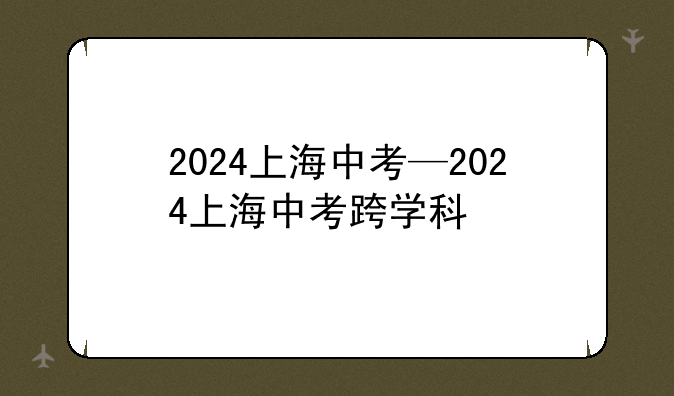 2024上海中考—2024上海中考跨学科