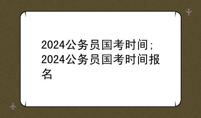 2024公务员国考时间;2024公务员国考时间报名