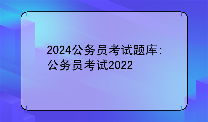 2024公务员考试题库:公务员考试2022