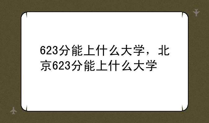 623分能上什么大学，北京623分能上什么大学