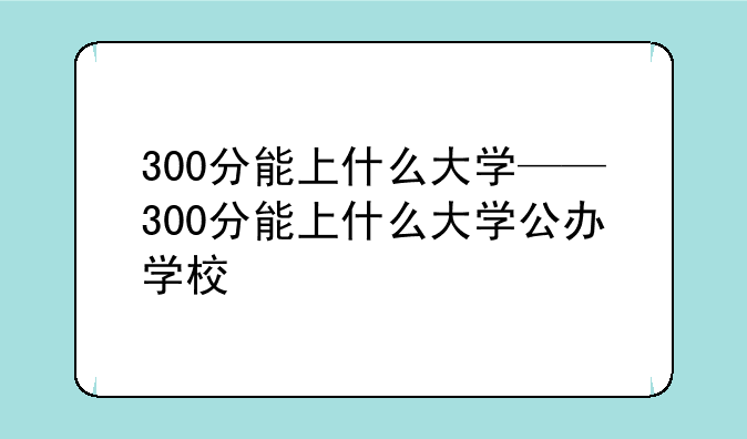 300分能上什么大学——300分能上什么大学公办学校