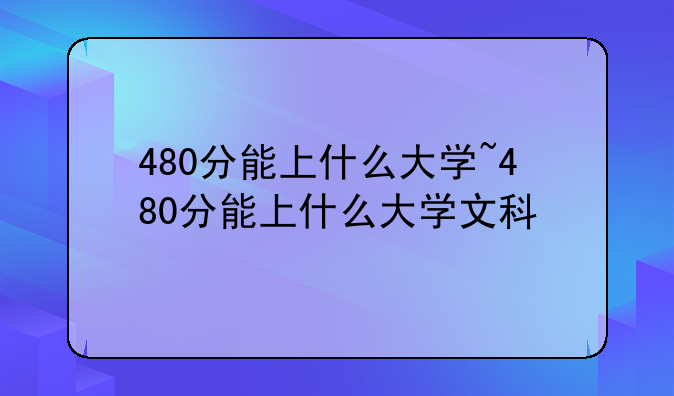 480分能上什么大学~480分能上什么大学文科