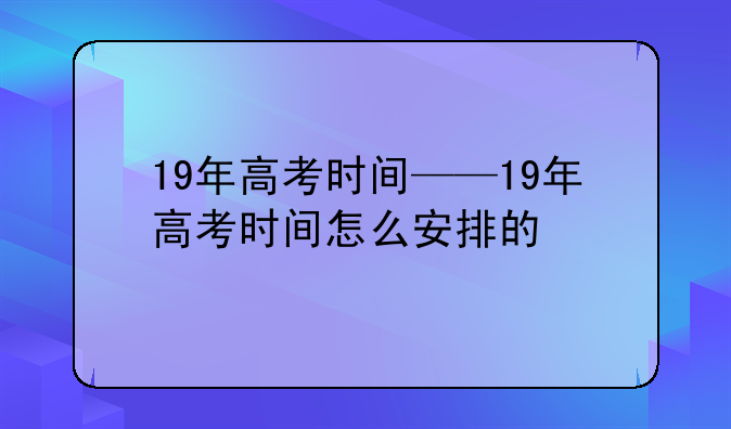 19年高考时间——19年高考时间怎么安排的