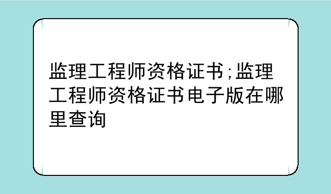 监理工程师资格证书;监理工程师资格证书电子版在哪里查询