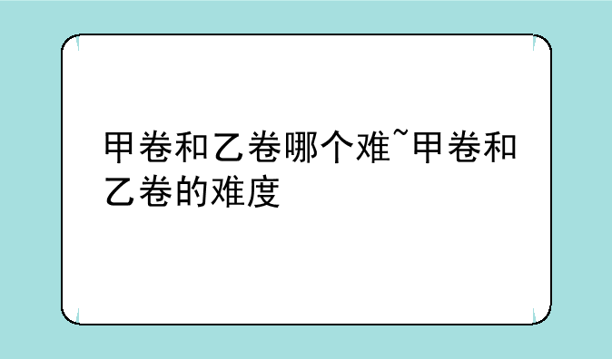 甲卷和乙卷哪个难~甲卷和乙卷的难度