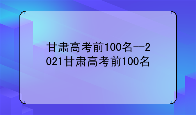 甘肃高考前100名--2021甘肃高考前100名