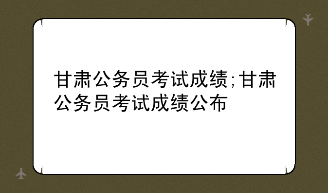 甘肃公务员考试成绩;甘肃公务员考试成绩公布