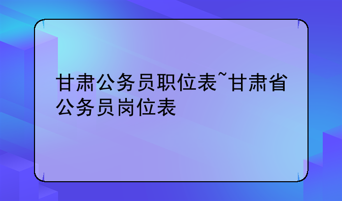 甘肃公务员职位表~甘肃省公务员岗位表