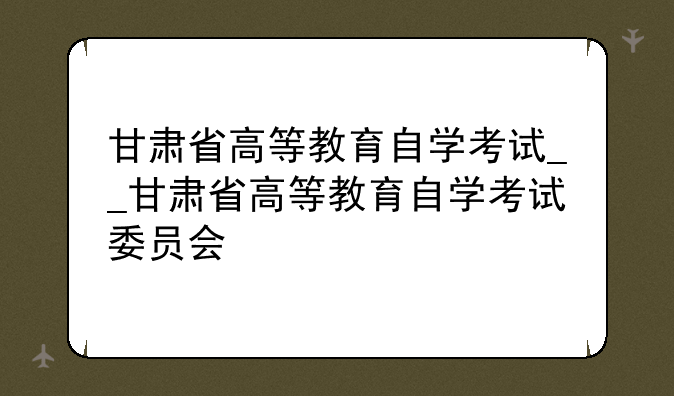 甘肃省高等教育自学考试__甘肃省高等教育自学考试委员会