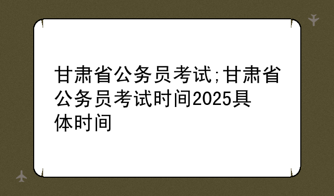 甘肃省公务员考试;甘肃省公务员考试时间2025具体时间