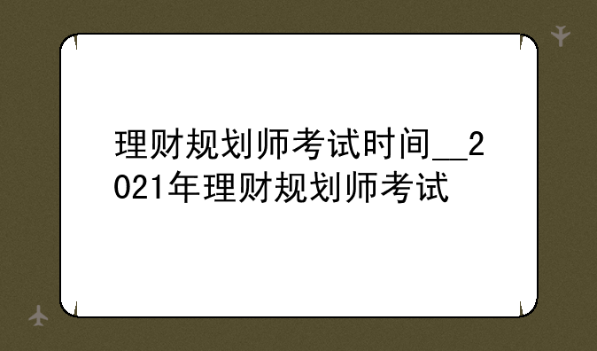 理财规划师考试时间__2021年理财规划师考试