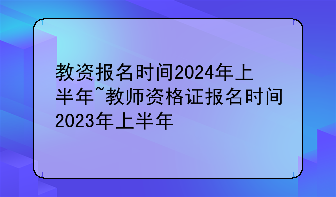 教资报名时间2024年上半年~教师资格证报名时间2023年上半年