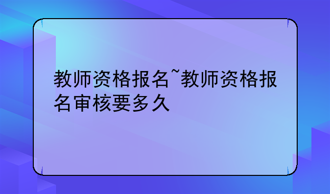 教师资格报名~教师资格报名审核要多久