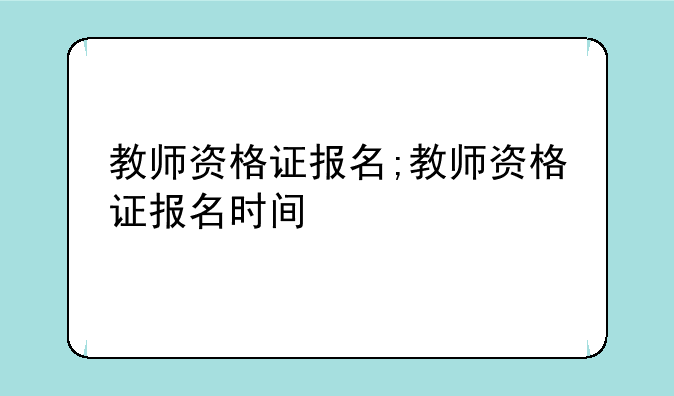 教师资格证报名;教师资格证报名时间