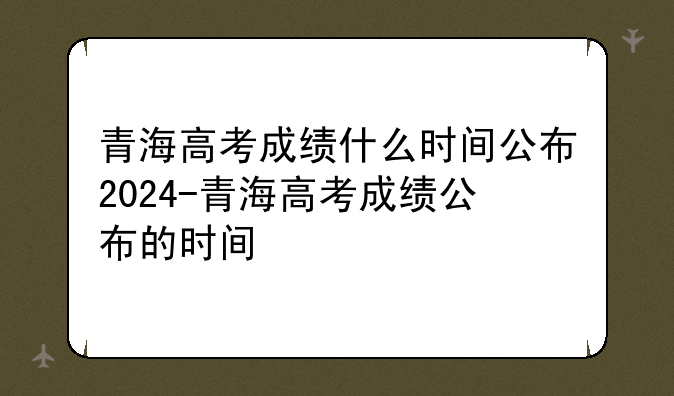 青海高考成绩什么时间公布2024-青海高考成绩公布的时间