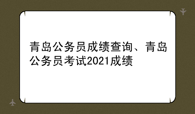 青岛公务员成绩查询、青岛公务员考试2021成绩