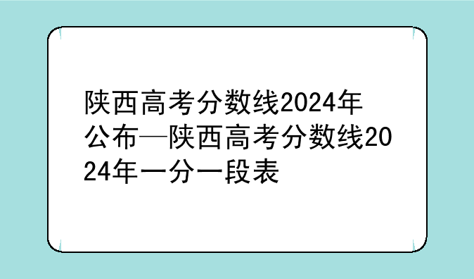 陕西高考分数线2024年公布—陕西高考分数线2024年一分一段表