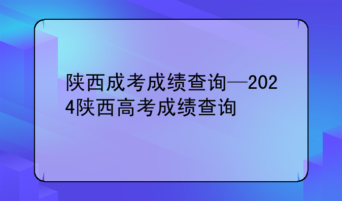 陕西成考成绩查询—2024陕西高考成绩查询
